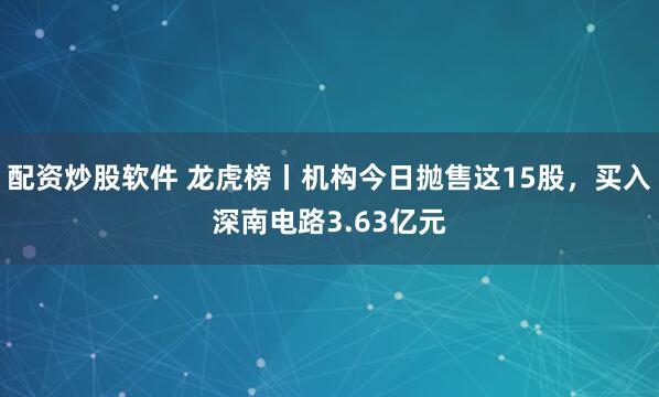 配资炒股软件 龙虎榜丨机构今日抛售这15股，买入深南电路3.63亿元