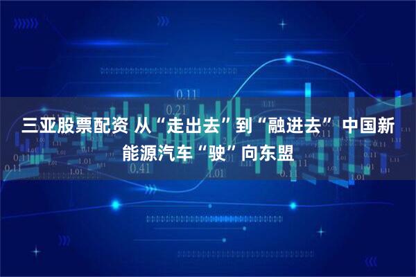 三亚股票配资 从“走出去”到“融进去” 中国新能源汽车“驶”向东盟
