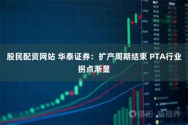 股民配资网站 华泰证券：扩产周期结束 PTA行业拐点渐显