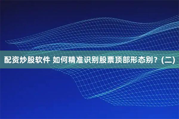 配资炒股软件 如何精准识别股票顶部形态别？(二)