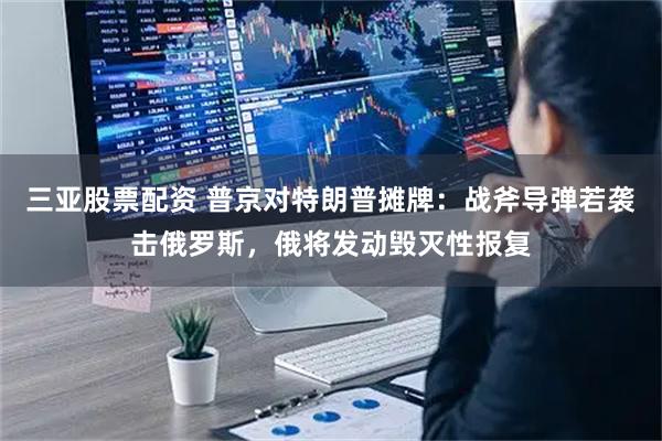 三亚股票配资 普京对特朗普摊牌：战斧导弹若袭击俄罗斯，俄将发动毁灭性报复