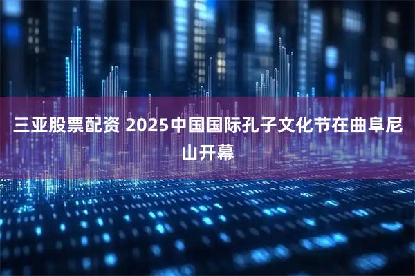 三亚股票配资 2025中国国际孔子文化节在曲阜尼山开幕
