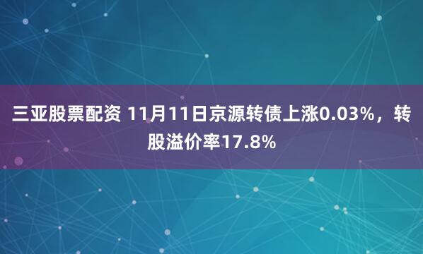 三亚股票配资 11月11日京源转债上涨0.03%，转股溢价率17.8%