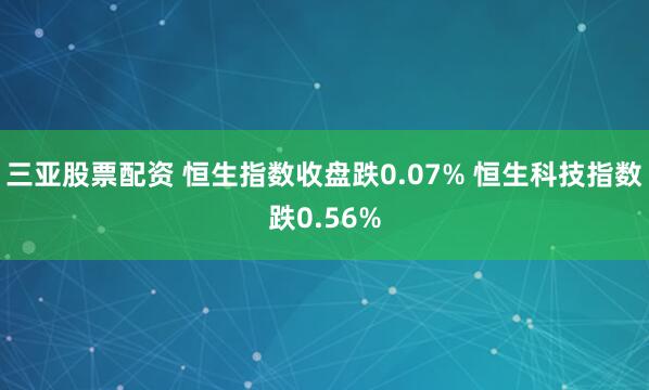 三亚股票配资 恒生指数收盘跌0.07% 恒生科技指数跌0.56%