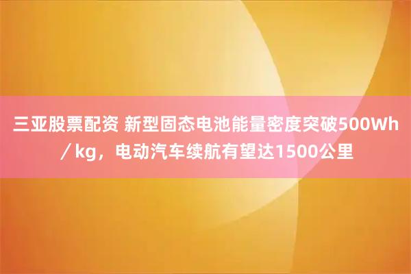 三亚股票配资 新型固态电池能量密度突破500Wh／kg，电动汽车续航有望达1500公里