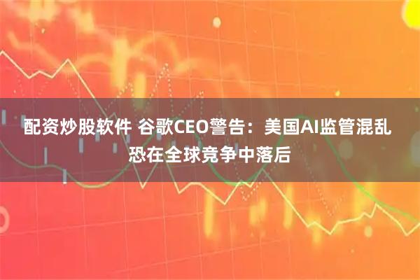 配资炒股软件 谷歌CEO警告：美国AI监管混乱 恐在全球竞争中落后