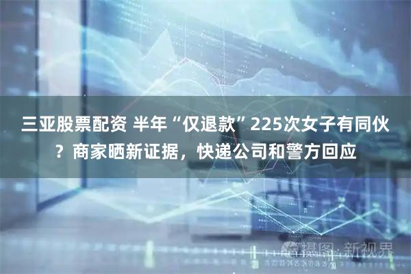 三亚股票配资 半年“仅退款”225次女子有同伙？商家晒新证据，快递公司和警方回应