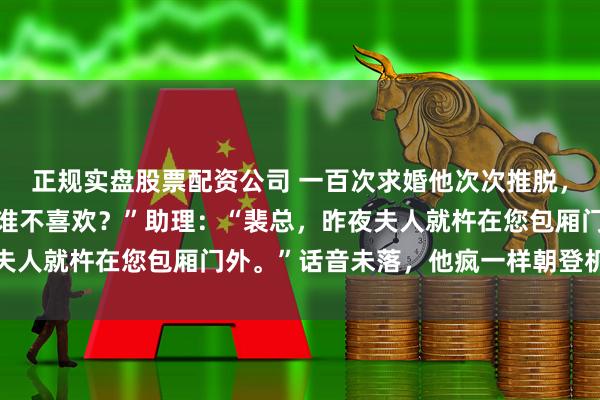 正规实盘股票配资公司 一百次求婚他次次推脱，还嘲讽：“床上放得开谁不喜欢？”助理：“裴总，昨夜夫人就杵在您包厢门外。”话音未落，他疯一样朝登机口跑去