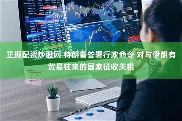 正规配资炒股网 特朗普签署行政命令 对与伊朗有贸易往来的国家征收关税