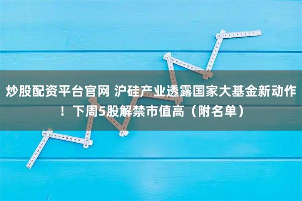 炒股配资平台官网 沪硅产业透露国家大基金新动作！下周5股解禁市值高（附名单）