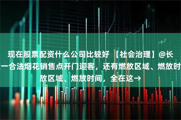 现在股票配资什么公司比较好 【社会治理】@长安人，长安唯一合法烟花销售点开门迎客，还有燃放区域、燃放时间，全在这→