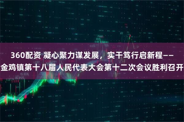 360配资 凝心聚力谋发展，实干笃行启新程——金鸡镇第十八届人民代表大会第十二次会议胜利召开