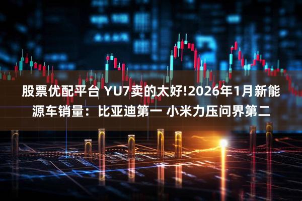 股票优配平台 YU7卖的太好!2026年1月新能源车销量：比亚迪第一 小米力压问界第二