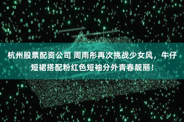 杭州股票配资公司 周雨彤再次挑战少女风，牛仔短裙搭配粉红色短袖分外青春靓丽！