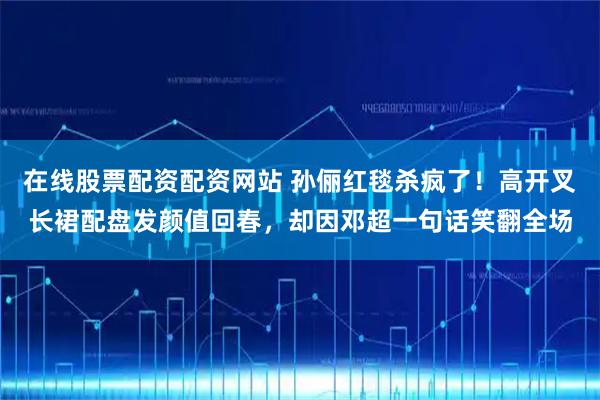 在线股票配资配资网站 孙俪红毯杀疯了！高开叉长裙配盘发颜值回春，却因邓超一句话笑翻全场