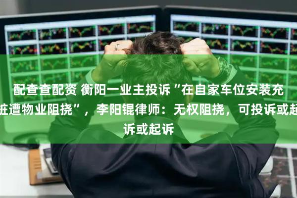 配查查配资 衡阳一业主投诉“在自家车位安装充电桩遭物业阻挠”，李阳锟律师：无权阻挠，可投诉或起诉