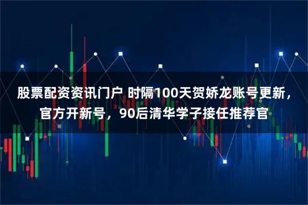 股票配资资讯门户 时隔100天贺娇龙账号更新，官方开新号，90后清华学子接任推荐官