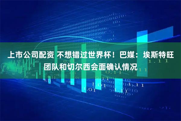 上市公司配资 不想错过世界杯！巴媒：埃斯特旺团队和切尔西会面确认情况