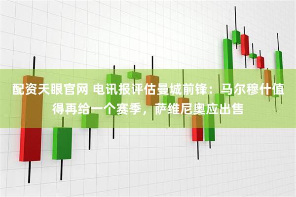 配资天眼官网 电讯报评估曼城前锋：马尔穆什值得再给一个赛季，萨维尼奥应出售