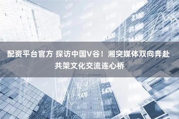 配资平台官方 探访中国V谷！湘突媒体双向奔赴 共架文化交流连心桥