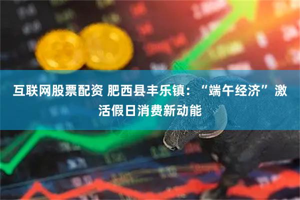 互联网股票配资 肥西县丰乐镇：“端午经济” 激活假日消费新动能