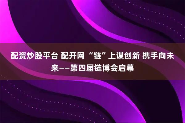 配资炒股平台 配开网 “链”上谋创新 携手向未来——第四届链博会启幕