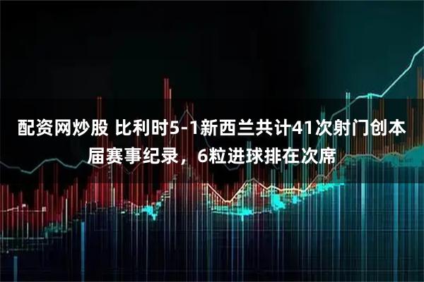 配资网炒股 比利时5-1新西兰共计41次射门创本届赛事纪录，6粒进球排在次席